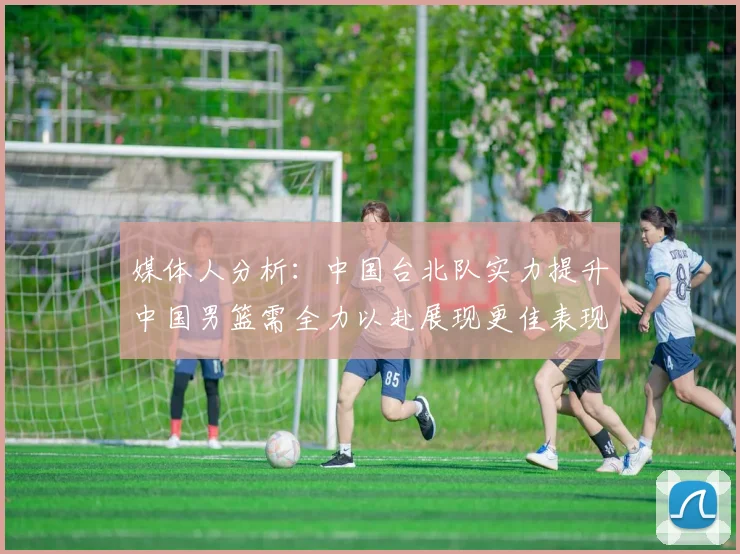 媒体人分析：中国台北队实力提升中国男篮需全力以赴展现更佳表现