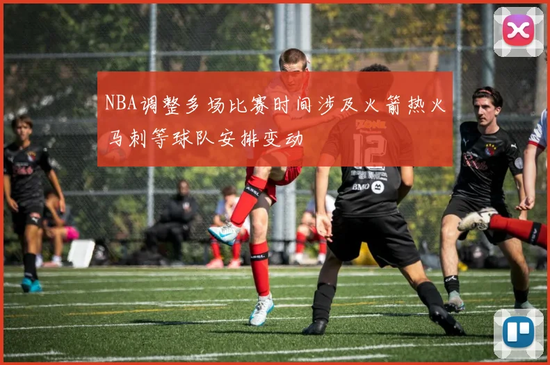 NBA调整多场比赛时间涉及火箭热火马刺等球队安排变动