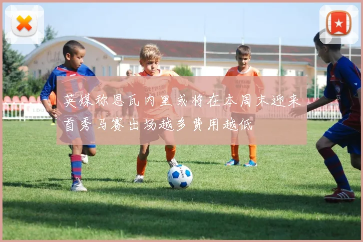英媒称恩瓦内里或将在本周末迎来首秀马赛出场越多费用越低