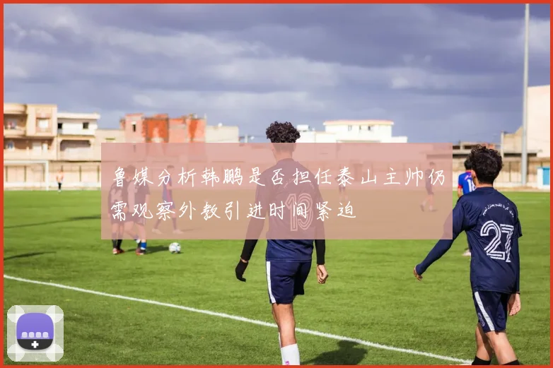 鲁媒分析韩鹏是否担任泰山主帅仍需观察外教引进时间紧迫