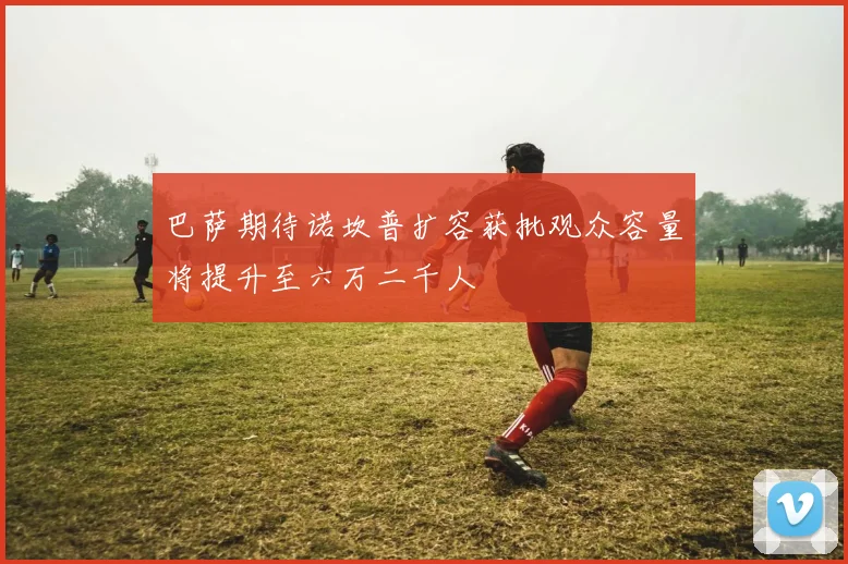 巴萨期待诺坎普扩容获批观众容量将提升至六万二千人