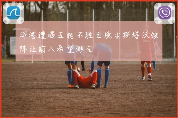 海港遭遇五轮不胜困境古斯塔沃缺阵让前八希望渺茫