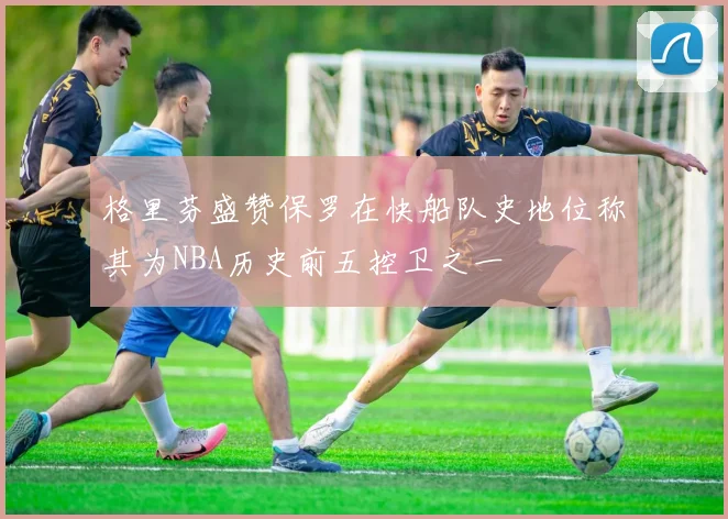 格里芬盛赞保罗在快船队史地位称其为NBA历史前五控卫之一