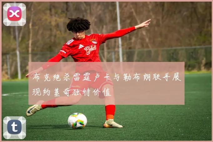 布克绝杀雷霆卢卡与勒布朗联手展现约基奇独特价值