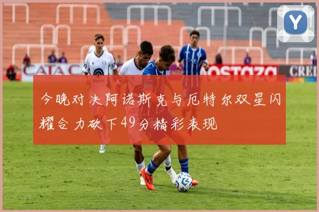 今晚对决阿诺斯克与厄特尔双星闪耀合力砍下49分精彩表现