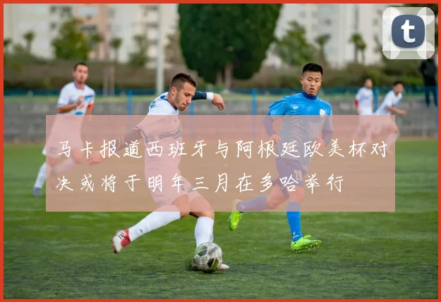 马卡报道西班牙与阿根廷欧美杯对决或将于明年三月在多哈举行