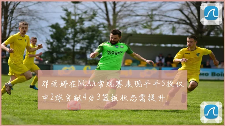 邓雨婷在NCAA常规赛表现平平5投仅中2球贡献4分3篮板状态需提升