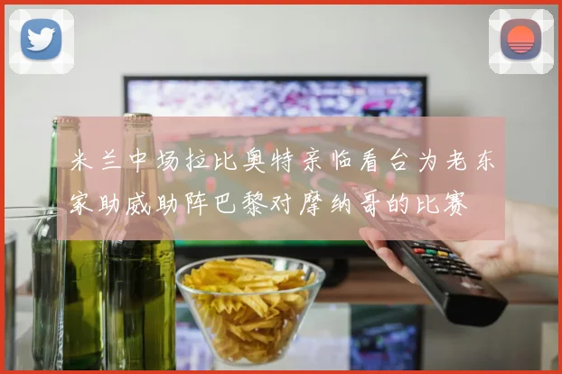米兰中场拉比奥特亲临看台为老东家助威助阵巴黎对摩纳哥的比赛