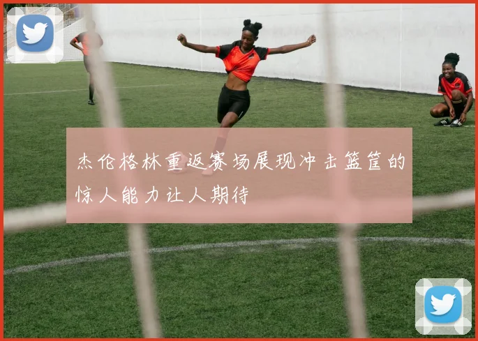 杰伦格林重返赛场展现冲击篮筐的惊人能力让人期待