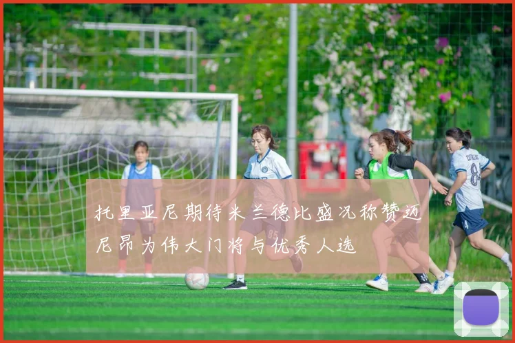 托里亚尼期待米兰德比盛况称赞迈尼昂为伟大门将与优秀人选
