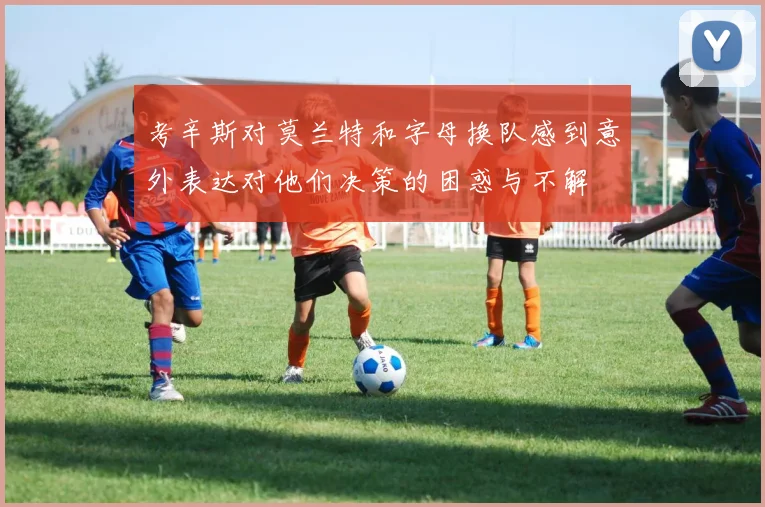 考辛斯对莫兰特和字母换队感到意外表达对他们决策的困惑与不解
