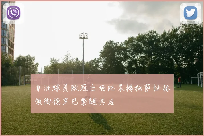 非洲球员欧冠出场纪录揭秘萨拉赫领衔德罗巴紧随其后