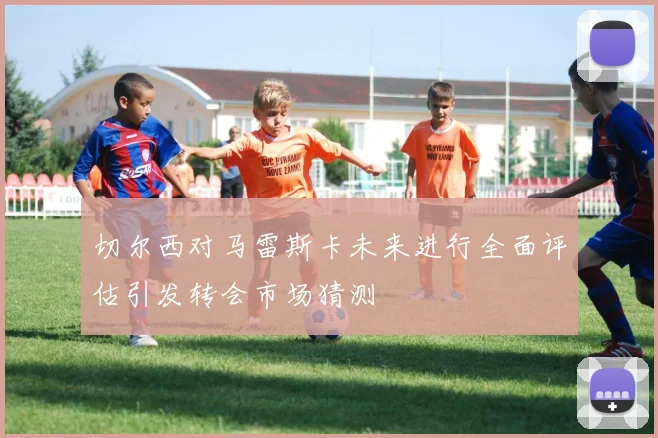 切尔西对马雷斯卡未来进行全面评估引发转会市场猜测