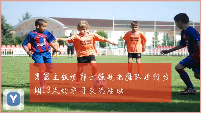 男篮主教练郭士强赴老鹰队进行为期13天的学习交流活动