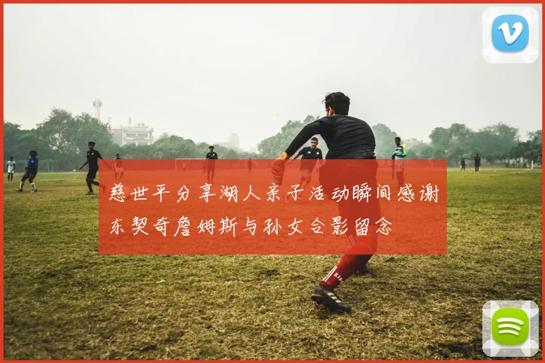 慈世平分享湖人亲子活动瞬间感谢东契奇詹姆斯与孙女合影留念