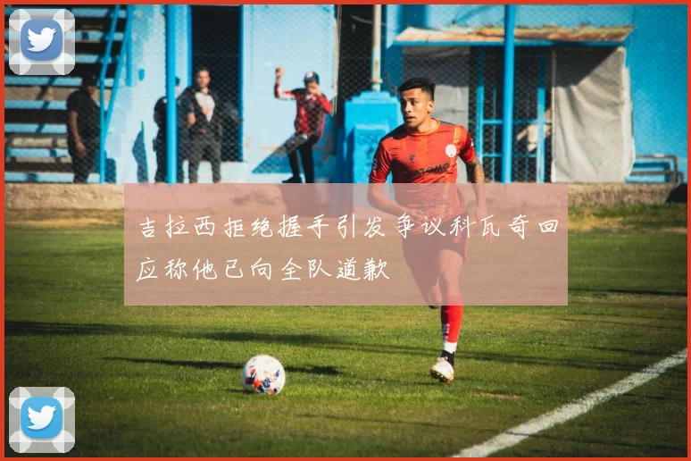 吉拉西拒绝握手引发争议科瓦奇回应称他已向全队道歉