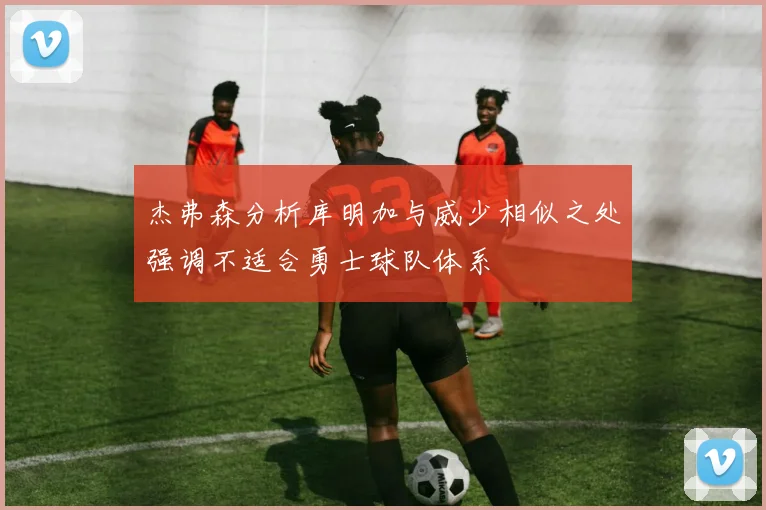 杰弗森分析库明加与威少相似之处强调不适合勇士球队体系