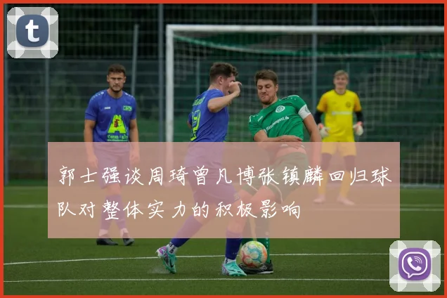 郭士强谈周琦曾凡博张镇麟回归球队对整体实力的积极影响