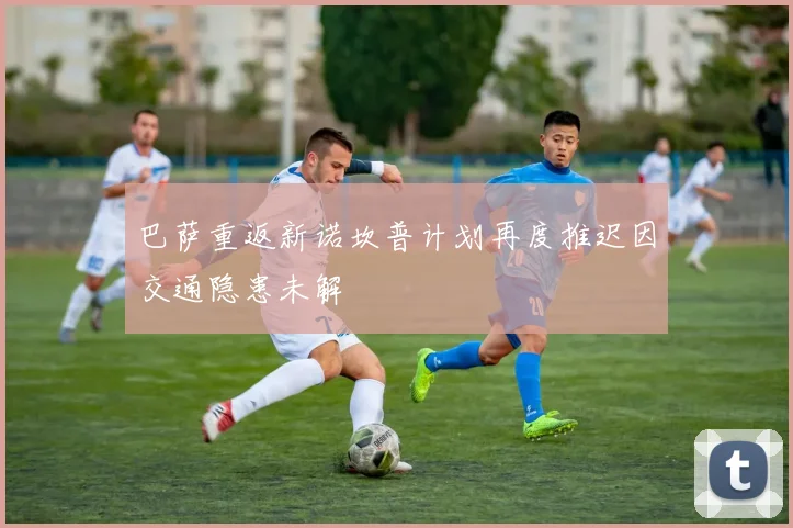 巴萨重返新诺坎普计划再度推迟因交通隐患未解