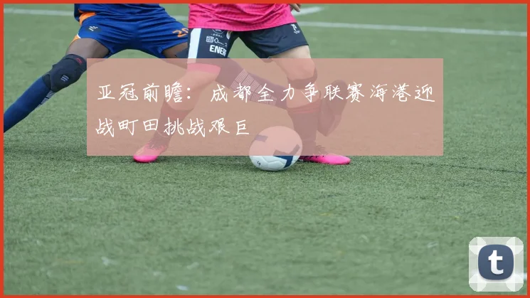 亚冠前瞻：成都全力争联赛海港迎战町田挑战艰巨
