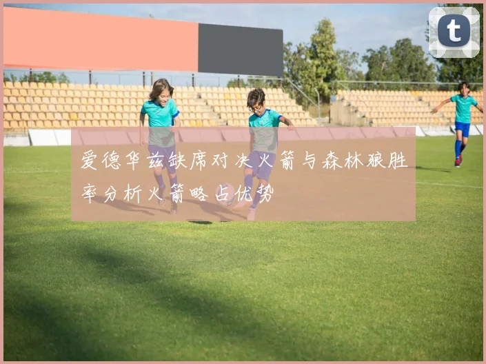 爱德华兹缺席对决火箭与森林狼胜率分析火箭略占优势