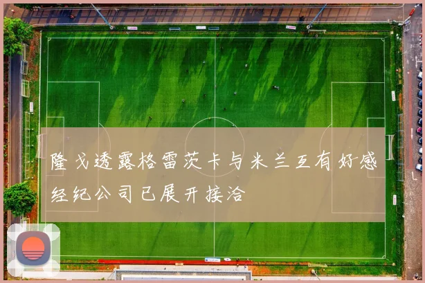 隆戈透露格雷茨卡与米兰互有好感经纪公司已展开接洽