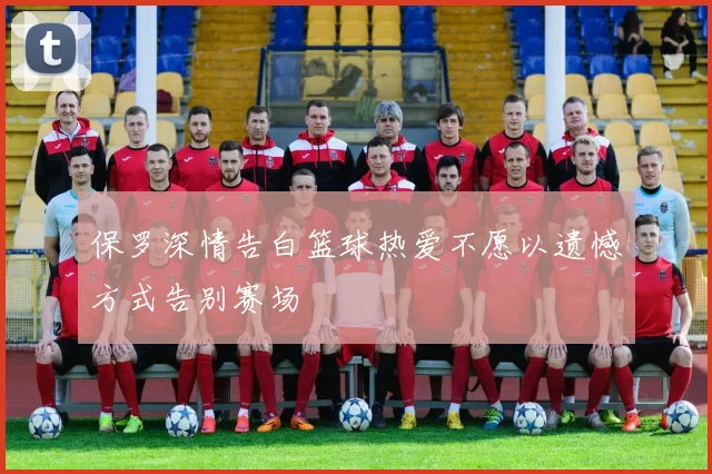 保罗深情告白篮球热爱不愿以遗憾方式告别赛场