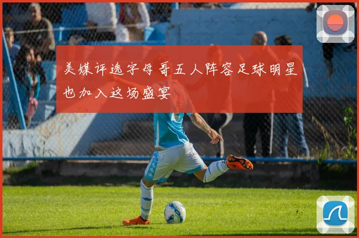 美媒评选字母哥五人阵容足球明星也加入这场盛宴