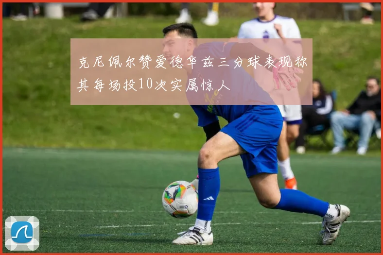 克尼佩尔赞爱德华兹三分球表现称其每场投10次实属惊人