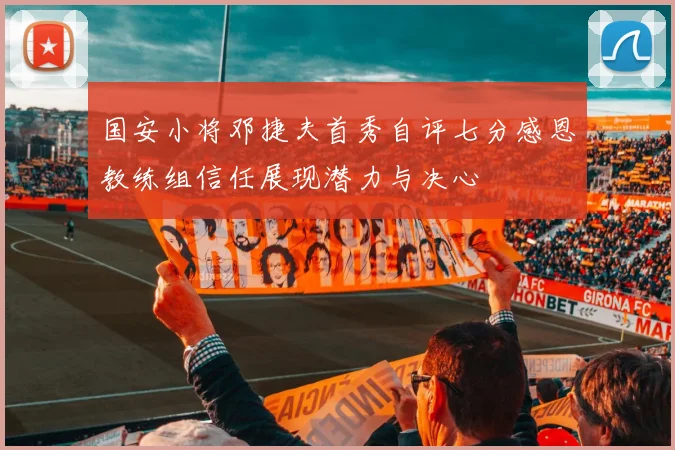 国安小将邓捷夫首秀自评七分感恩教练组信任展现潜力与决心
