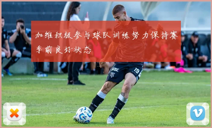 加维积极参与球队训练努力保持赛季前良好状态