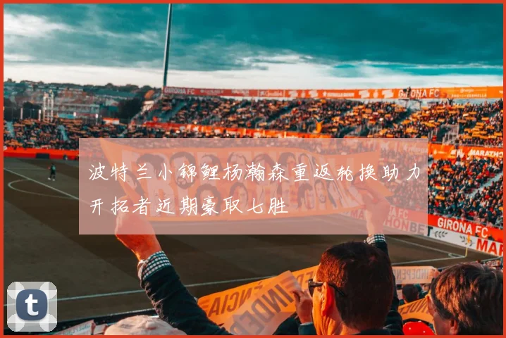 波特兰小锦鲤杨瀚森重返轮换助力开拓者近期豪取七胜