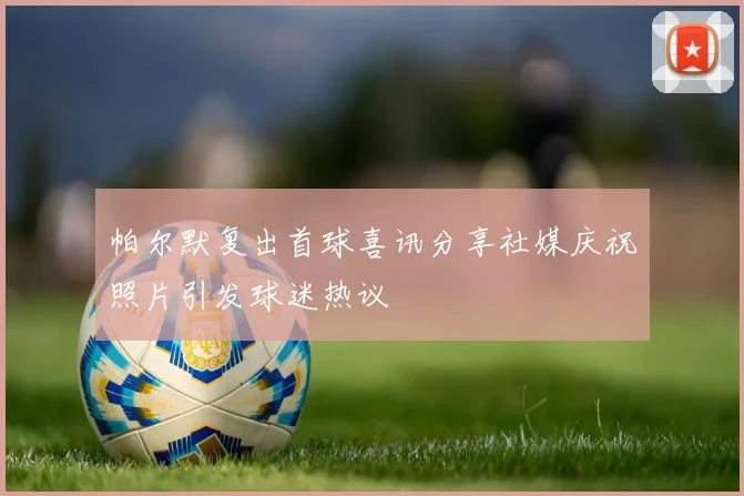 帕尔默复出首球喜讯分享社媒庆祝照片引发球迷热议